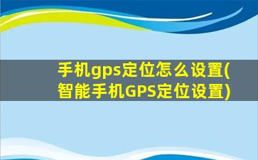 手机gps定位怎么设置(智能手机GPS定位设置)